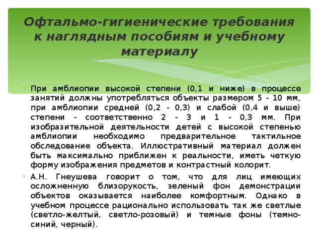 Офтальмо-гигиенические требования к наглядным пособиям и учебному материалу При амблиопии высокой степени (0,1 и ниже) в процессе занятий должны употребляться объекты размером 5 - 10 мм, при амблиопии средней (0,2 - 0,3) и слабой (0,4 и выше) степени - соответственно 2 - 3 и 1 - 0,3 мм. При изобразительной деятельности детей с высокой степенью амблиопии необходимо предварительное тактильное обследование объекта. Иллюстративный материал должен быть максимально приближен к реальности, иметь четкую форму изображения предметов и контрастный колорит. А.Н. Гнеушева говорит о том, что для лиц имеющих осложненную близорукость, зеленый фон демонстрации объектов оказывается наиболее комфортным. Однако в учебном процессе рационально использовать так же светлые (светло-желтый, светло-розовый) и темные фоны (темно-синий, черный). 