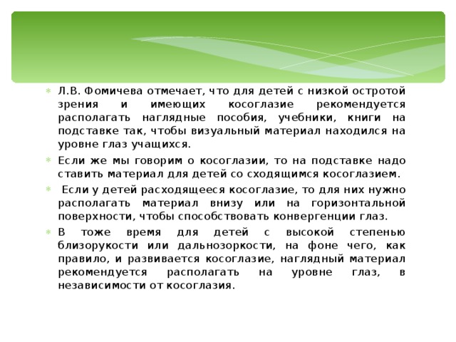 Л.В. Фомичева отмечает, что для детей с низкой остротой зрения и имеющих косоглазие рекомендуется располагать наглядные пособия, учебники, книги на подставке так, чтобы визуальный материал находился на уровне глаз учащихся. Если же мы говорим о косоглазии, то на подставке надо ставить материал для детей со сходящимся косоглазием.  Если у детей расходящееся косоглазие, то для них нужно располагать материал внизу или на горизонтальной поверхности, чтобы способствовать конвергенции глаз. В тоже время для детей с высокой степенью близорукости или дальнозоркости, на фоне чего, как правило, и развивается косоглазие, наглядный материал рекомендуется располагать на уровне глаз, в независимости от косоглазия. 