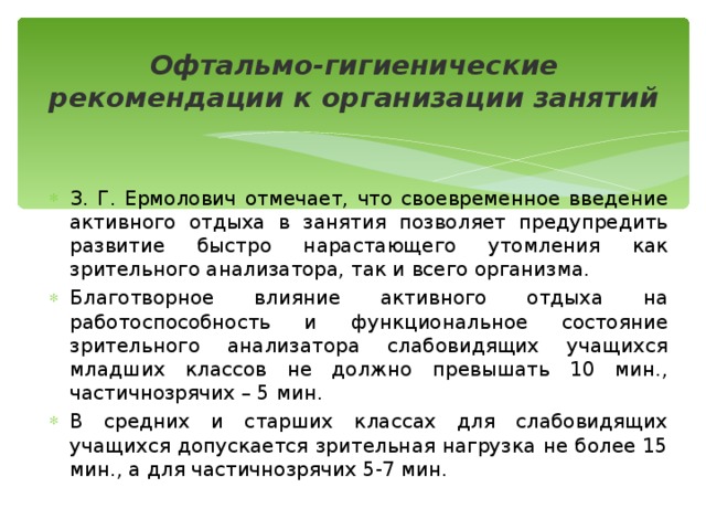 Офтальмо-гигиенические рекомендации к организации занятий З. Г. Ермолович отмечает, что своевременное введение активного отдыха в занятия позволяет предупредить развитие быстро нарастающего утомления как зрительного анализатора, так и всего организма. Благотворное влияние активного отдыха на работоспособность и функциональное состояние зрительного анализатора слабовидящих учащихся младших классов не должно превышать 10 мин., частичнозрячих – 5 мин. В средних и старших классах для слабовидящих учащихся допускается зрительная нагрузка не более 15 мин., а для частичнозрячих 5-7 мин. 