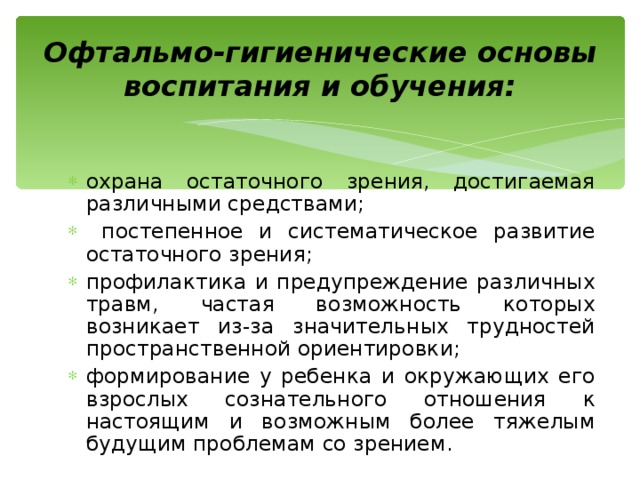 Офтальмо-гигиенические основы воспитания и обучения: охрана остаточного зрения, достигаемая различными средствами;  постепенное и систематическое развитие остаточного зрения; профилактика и предупреждение различных травм, частая возможность которых возникает из-за значительных трудностей пространственной ориентировки; формирование у ребенка и окружающих его взрослых сознательного отношения к настоящим и возможным более тяжелым будущим проблемам со зрением. 