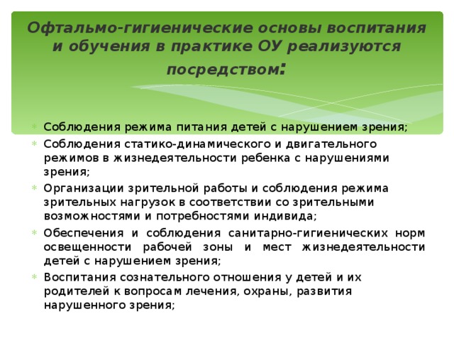 Офтальмо-гигиенические основы воспитания и обучения в практике ОУ реализуются посредством : Соблюдения режима питания детей с нарушением зрения; Соблюдения статико-динамического и двигательного режимов в жизнедеятельности ребенка с нарушениями зрения; Организации зрительной работы и соблюдения режима зрительных нагрузок в соответствии со зрительными возможностями и потребностями индивида; Обеспечения и соблюдения санитарно-гигиенических норм освещенности рабочей зоны и мест жизнедеятельности детей с нарушением зрения; Воспитания сознательного отношения у детей и их родителей к вопросам лечения, охраны, развития нарушенного зрения; 