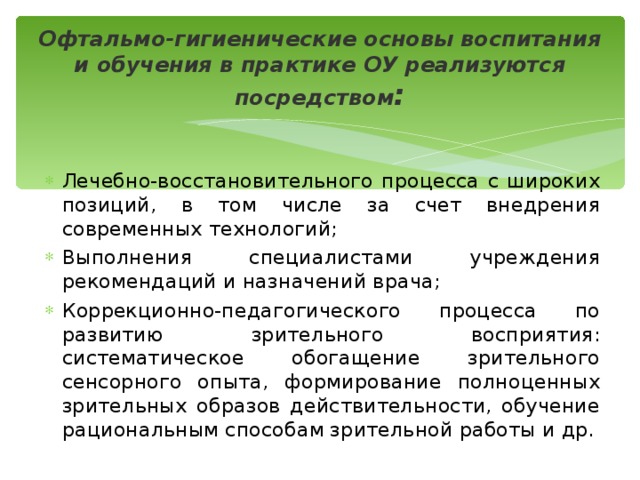 Офтальмо-гигиенические основы воспитания и обучения в практике ОУ реализуются посредством : Лечебно-восстановительного процесса с широких позиций, в том числе за счет внедрения современных технологий; Выполнения специалистами учреждения рекомендаций и назначений врача; Коррекционно-педагогического процесса по развитию зрительного восприятия: систематическое обогащение зрительного сенсорного опыта, формирование полноценных зрительных образов действительности, обучение рациональным способам зрительной работы и др. 