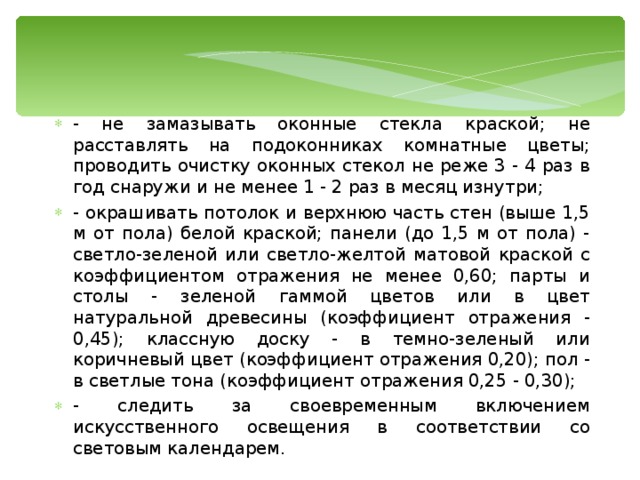 - не замазывать оконные стекла краской; не расставлять на подоконниках комнатные цветы; проводить очистку оконных стекол не реже 3 - 4 раз в год снаружи и не менее 1 - 2 раз в месяц изнутри; - окрашивать потолок и верхнюю часть стен (выше 1,5 м от пола) белой краской; панели (до 1,5 м от пола) - светло-зеленой или светло-желтой матовой краской с коэффициентом отражения не менее 0,60; парты и столы - зеленой гаммой цветов или в цвет натуральной древесины (коэффициент отражения - 0,45); классную доску - в темно-зеленый или коричневый цвет (коэффициент отражения 0,20); пол - в светлые тона (коэффициент отражения 0,25 - 0,30); - следить за своевременным включением искусственного освещения в соответствии со световым календарем.   