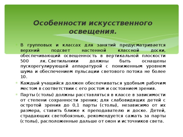 Особенности искусственного освещения. В групповых и классах для занятий предусматривается верхний подсвет настенной классной доски, обеспечивающий освещенность в вертикальной плоскости 500 лк. Светильники должны быть оснащены пускорегулирующей аппаратурой с пониженным уровнем шума и обеспечением пульсации светового потока не более 10. Каждый учащийся должен обеспечиваться удобным рабочим местом в соответствии с его ростом и состоянием зрения.  Парты (столы) должны расставляться в классе в зависимости от степени сохранности зрения; для слабовидящих детей с остротой зрения до 0,1 парты (столы), независимо от их размера, ставить ближе к преподавателю и доске. Детей, страдающих светобоязнью, рекомендуется сажать за парты (столы), расположенные дальше от окон и источников света.   