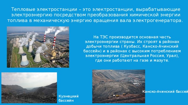 Тепловые электростанции – это электростанции, вырабатывающие электроэнергию посредством преобразования химической энергии топлива в механическую энергию вращения вала электрогенератора. На ТЭС производится основная часть электроэнергии страны. Их строят в районах добычи топлива ( Кузбасс, Канско-Ачинский бассейн) и в районах с высоким потреблением электроэнергии (Центральная Россия, Урал), где они работают на газе и мазуте. Канско-Ачинский бассейн Кузнецкий бассейн 