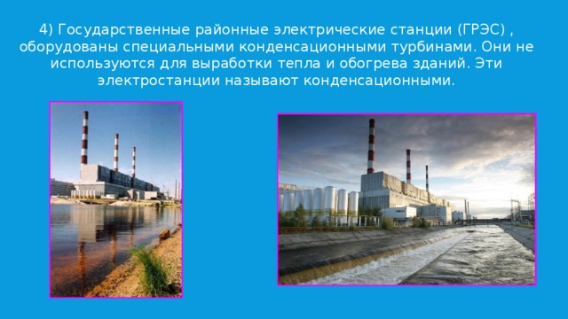 4) Государственные районные электрические станции (ГРЭС) , оборудованы специальными конденсационными турбинами. Они не используются для выработки тепла и обогрева зданий. Эти электростанции называют конденсационными. 
