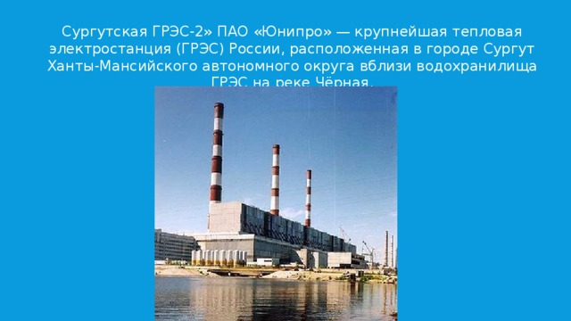 Сургутская ГРЭС-2» ПАО «Юнипро» — крупнейшая тепловая электростанция (ГРЭС) России, расположенная в городе Сургут Ханты-Мансийского автономного округа вблизи водо­хранилища ГРЭС на реке Чёрная. 