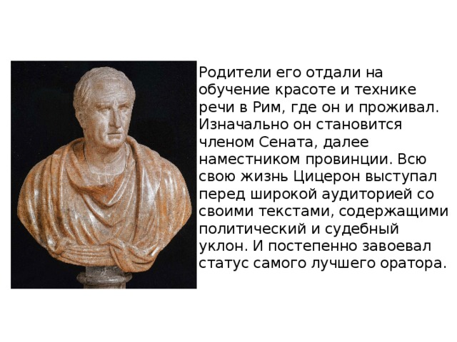 Родители его отдали на обучение красоте и технике речи в Рим, где он и проживал. Изначально он становится членом Сената, далее наместником провинции. Всю свою жизнь Цицерон выступал перед широкой аудиторией со своими текстами, содержащими политический и судебный уклон. И постепенно завоевал статус самого лучшего оратора. 