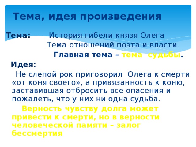 Тема, идея произведения Тема: История гибели князя Олега  Тема отношений поэта и власти.  Главная тема – тема судьбы .  Идея:  Не слепой рок приговорил Олега к смерти «от коня своего», а привязанность к коню, заставившая отбросить все опасения и пожалеть, что у них ни одна судьба.   Верность чувству долга может привести к смерти, но в верности человеческой памяти – залог бессмертия 