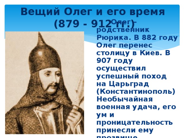 Вещий Олег и его время  (879 - 912 гг.)  Олег – родственник Рюрика. В 882 году Олег перенес столицу в Киев. В 907 году осуществил успешный поход на Царьград (Константинополь) Необычайная военная удача, его ум и проницательность принесли ему прозвище 