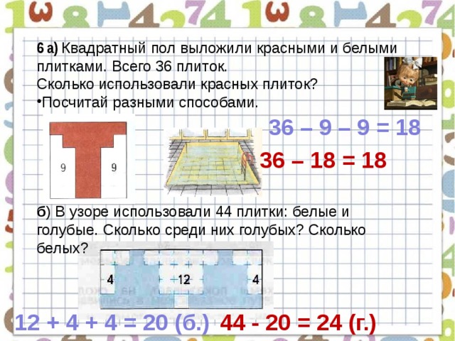 6 а) Квадратный пол выложили красными и белыми плитками. Всего 36 плиток. Сколько использовали красных плиток? Посчитай разными способами. б ) В узоре использовали 44 плитки: белые и голубые. Сколько среди них голубых? Сколько белых? 36 – 9 – 9 = 18 36 – 18 = 18 12 + 4 + 4 = 20 (б.) 44 - 20 = 24 (г.) 