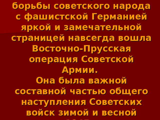 В летопись героической борьбы советского народа с фашистской Германией яркой и замечательной страницей навсегда вошла Восточно-Прусская операция Советской Армии.  Она была важной составной частью общего наступления Советских войск зимой и весной 1945г. 