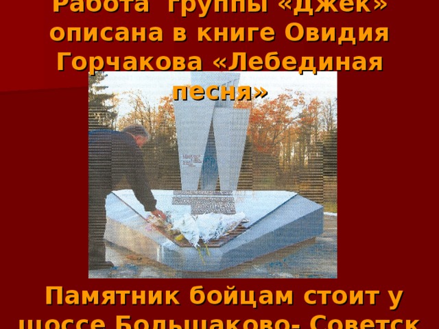 Работа группы «Джек» описана в книге Овидия Горчакова «Лебединая песня»         Памятник бойцам стоит у шоссе Большаково- Советск 
