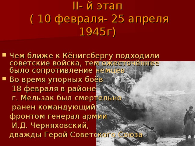 II - й этап  ( 10 февраля- 25 апреля 1945г) Чем ближе к Кёнигсбергу подходили советские войска, тем ожесточённее было сопротивление немцев Во время упорных боёв   18 февраля в районе   г. Мельзак был смертельно   ранен командующий  фронтом генерал армии   И.Д. Черняховский,  дважды Герой Советского Союза 