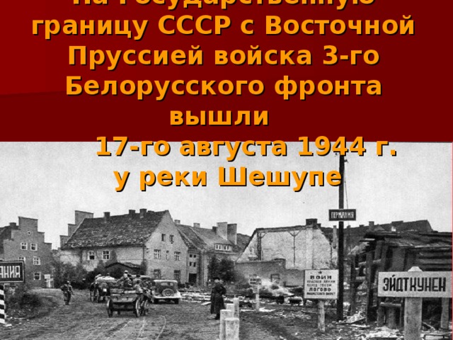На Государственную границу СССР с Восточной Пруссией войска 3-го Белорусского фронта вышли   17-го августа 1944 г.  у реки Шешупе 