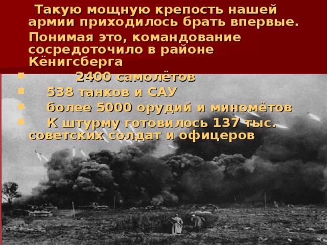   Такую мощную крепость нашей армии приходилось брать впервые.   Понимая это, командование  сосредоточило в районе  Кёнигсберга   2400 самолётов    538 танков и САУ   более 5000 орудий и миномётов   К штурму готовилось 137 тыс.  советских солдат и офицеров 