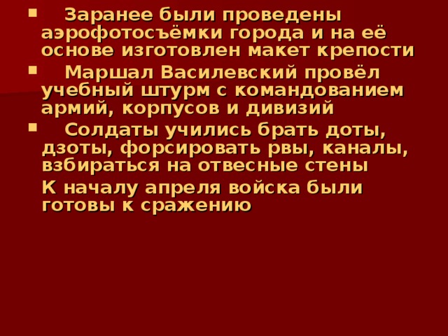  Заранее были проведены аэрофотосъёмки города и на её основе изготовлен макет крепости  Маршал Василевский провёл учебный штурм с командованием армий, корпусов и дивизий  Солдаты учились брать доты, дзоты, форсировать рвы, каналы, взбираться на отвесные стены   К началу апреля войска были  готовы к сражению 