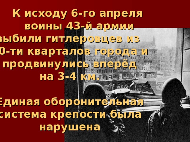  К исходу 6-го апреля  воины 43-й армии выбили гитлеровцев из 20-ти кварталов города и продвинулись вперёд  на 3-4 км.   Единая оборонительная система крепости была нарушена 