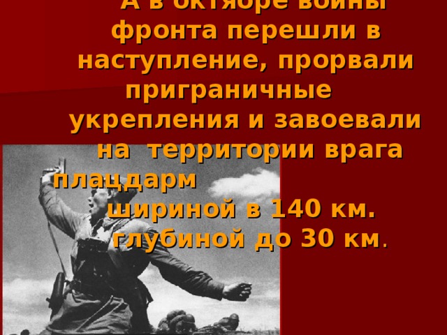  А в октябре воины фронта перешли в наступление, прорвали приграничные укрепления и завоевали  на территории врага плацдарм шириной в 140 км.  глубиной до 30 км . 