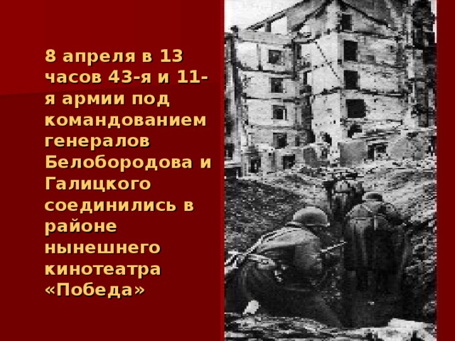  8 апреля в 13 часов 43-я и 11-я армии под командованием генералов Белобородова и Галицкого соединились в районе нынешнего кинотеатра «Победа»  Утром 9-го апреля кольцо вокруг окружённого гарнизона сомкнулось. Начался штурм Королевского замка. 