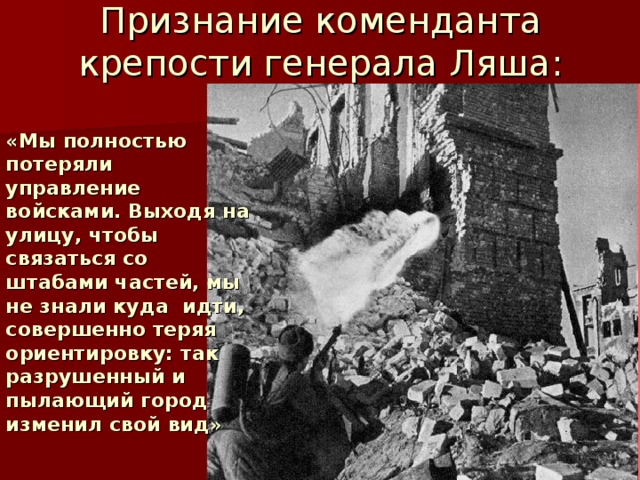Признание коменданта крепости генерала Ляша:  «Мы полностью потеряли управление войсками. Выходя на улицу, чтобы связаться со штабами частей, мы не знали куда идти, совершенно теряя ориентировку: так разрушенный и пылающий город  изменил свой вид » 