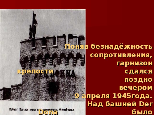   Поняв безнадёжность   сопротивления,      гарнизон крепости      сдался поздно  вечером   9 апреля 1945года.     Над башней Der Dona       было водружено     победное знамя 