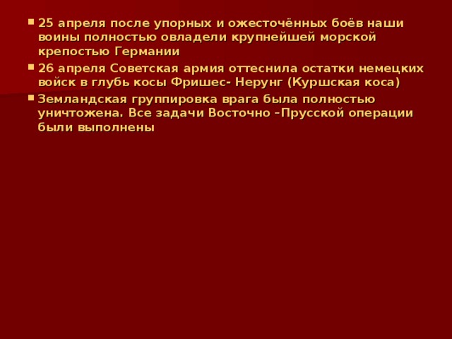 25 апреля после упорных и ожесточённых боёв наши воины полностью овладели крупнейшей морской крепостью Германии 26 апреля Советская армия оттеснила остатки немецких войск в глубь косы Фришес- Нерунг (Куршская коса) Земландская группировка врага была полностью уничтожена. Все задачи Восточно –Прусской операции были выполнены  