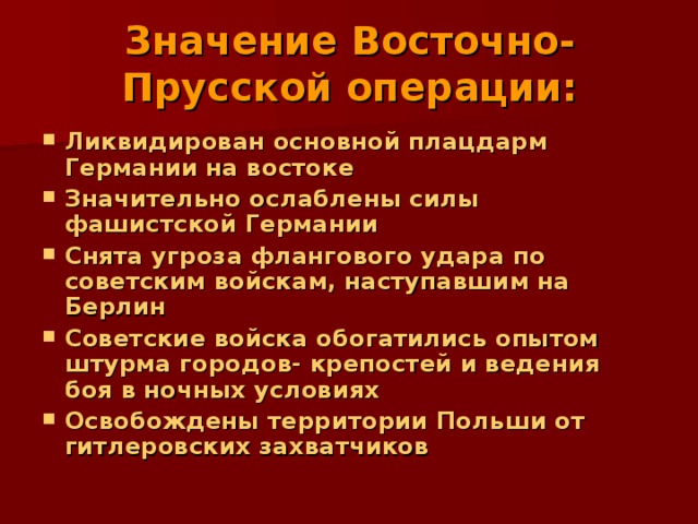 Значение Восточно- Прусской операции:   Ликвидирован основной плацдарм Германии на востоке Значительно ослаблены силы фашистской Германии Снята угроза флангового удара по советским войскам, наступавшим на Берлин Советские войска обогатились опытом штурма городов- крепостей и ведения боя в ночных условиях Освобождены территории Польши от гитлеровских захватчиков   