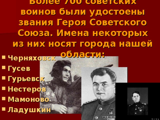 Более 700 советских воинов были удостоены звания Героя Советского Союза. Имена некоторых из них носят города нашей области: Черняховск Гусев Гурьевск Нестеров Мамоново Ладушкин 