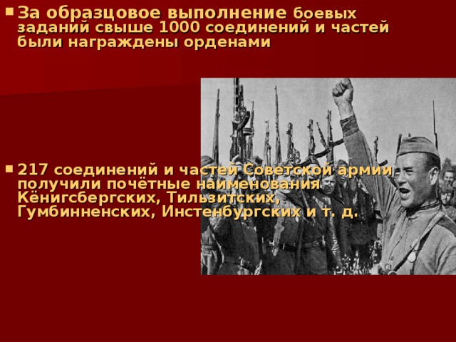 За образцовое выполнение боевых заданий свыше 1000 соединений и частей были награждены орденами       217 соединений и частей Советской армии получили почётные наименования Кёнигсбергских, Тильзитских, Гумбинненских, Инстенбургских и т. д. 