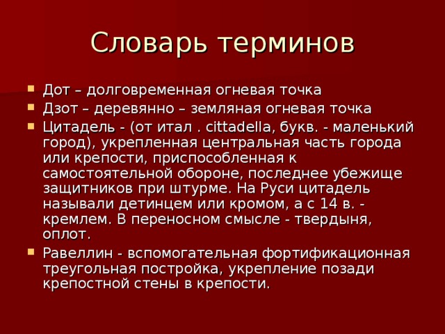 Дот – долговременная огневая точка Дзот – деревянно – земляная огневая точка Цитадель - (от итал . cittadella, букв. - маленький город), укрепленная центральная часть города или крепости, приспособленная к самостоятельной обороне, последнее убежище защитников при штурме. На Руси цитадель называли детинцем или кромом, а с 14 в. - кремлем. В переносном смысле - твердыня, оплот. Равеллин - вспомогательная фортификационная треугольная постройка, укрепление позади крепостной стены в крепости. 