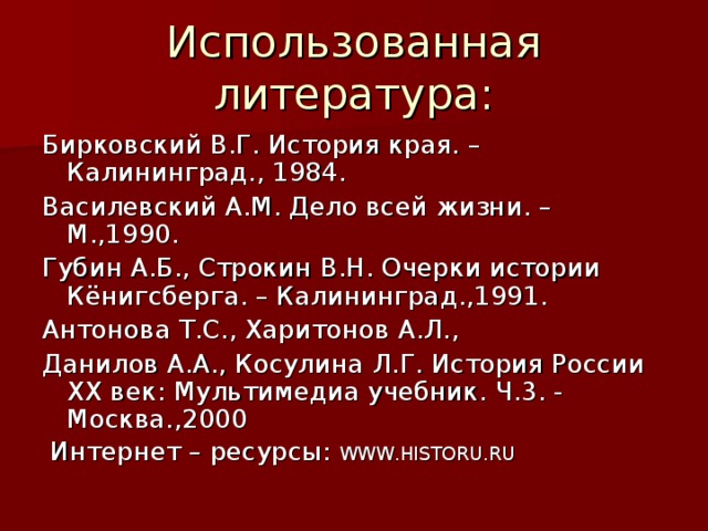 Бирковский В.Г. История края. – Калининград., 1984. Василевский А.М. Дело всей жизни. – М.,1990. Губин А.Б., Строкин В.Н. Очерки истории Кёнигсберга. – Калининград.,1991. Антонова Т.С., Харитонов А.Л., Данилов А.А., Косулина Л.Г. История России XX век: Мультимедиа учебник. Ч.3. - Москва.,2000  Интернет – ресурсы: WWW . HISTORU . RU 