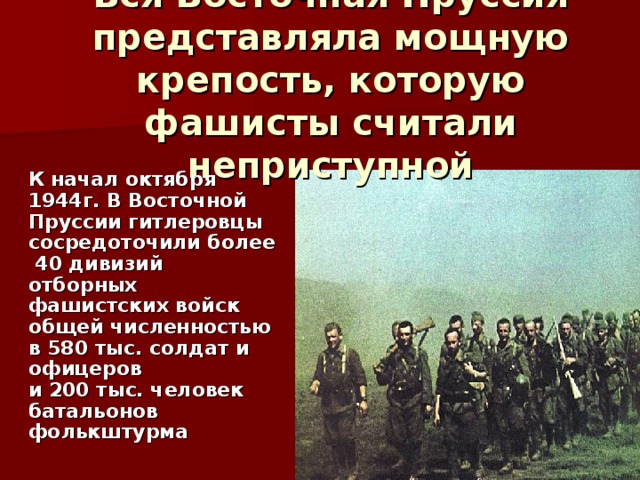 Вся Восточная Пруссия представляла мощную крепость, которую фашисты считали неприступной   К начал октября 1944г. В Восточной Пруссии гитлеровцы сосредоточили более  40 дивизий отборных фашистских войск  общей численностью в 580 тыс. солдат и офицеров  и 200 тыс. человек батальонов фолькштурма 