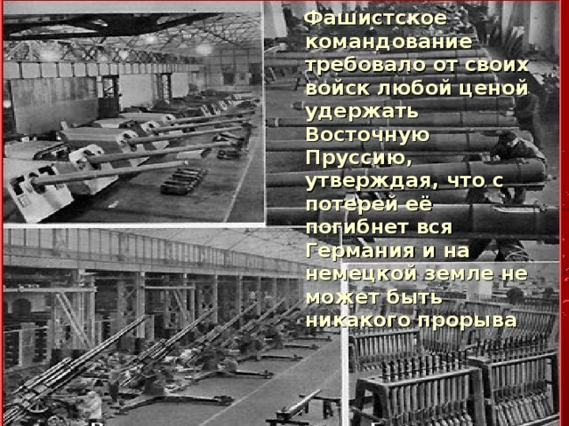  Фашистское командование требовало от своих войск любой ценой удержать Восточную Пруссию, утверждая, что с потерей её погибнет вся Германия и на немецкой земле не может быть никакого прорыва  Фашистское командование требовало от своих войск любой ценой удержать Восточную Пруссию, утверждая, что с потерей её погибнет вся Германия и на немецкой земле не может быть никакого прорыва 