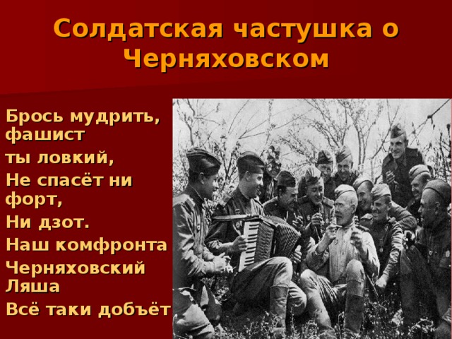 Солдатская частушка о Черняховском  Брось мудрить, фашист  ты ловкий,  Не спасёт ни форт,  Ни дзот.  Наш комфронта  Черняховский Ляша  Всё таки добъёт 