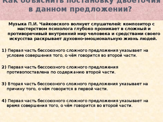 Как объяснить постановку двоеточия в данном предложении?   Музыка П.И. Чайковского волнует слушателей: композитор с мастерством психолога глубоко проникает в сложный и противоречивый внутренний мир человека и средствами своего искусства раскрывает духовно-эмоциональную жизнь людей.   1) Первая часть бессоюзного сложного предложения указывает на условие совершения того, о чём говорится во второй части.   2) Первая часть бессоюзного сложного предложения противопоставлена по содержанию второй части.   3) Вторая часть бессоюзного сложного предложения указывает на причину того, о чём говорится в первой части.   4) Первая часть бессоюзного сложного предложения указывает на время совершения того, о чём говорится во второй части. 