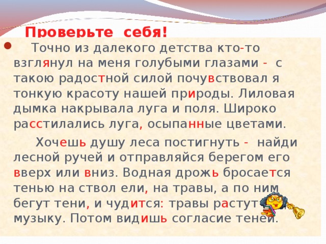 Проверьте себя!  Точно из далекого детства кто - то взгл я нул на меня голубыми глазами - с такою радос т ной силой почу в ствовал я тонкую красоту нашей пр и роды. Лиловая дымка накрывала луга и поля. Широко ра сс тилались луга , осыпа нн ые цветами.  Хоч е ш ь душу леса постигнуть - найди лесной ручей и отправляйся берегом его в верх или в низ. Водная дрож ь бросае т ся тенью на ствол ели , на травы, а по ним бегут тени , и чуд ит ся : травы р а стут под музыку. Потом вид и ш ь согласие теней. 