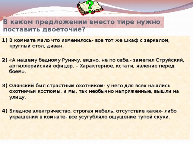 В каком предложении вместо тире нужно поставить двоеточие? 1) В комнате мало что изменилось- все тот же шкаф с зеркалом, круглый стол, диван. 2) «А нашему бедному Руничу, видно, не по себе,- заметил Струйский, артиллерийский офицер. – Характерное, кстати, явление перед боем». 3) Олянский был страстным охотником- у него для всех нашлись охотничьи костюмы, и мы, так необычно напряженные, вышли на улицу. 4) Бледное электричество, строгая мебель, отсутствие каких- либо украшений в комнате- все усугубляло ощущение тупой скуки. 