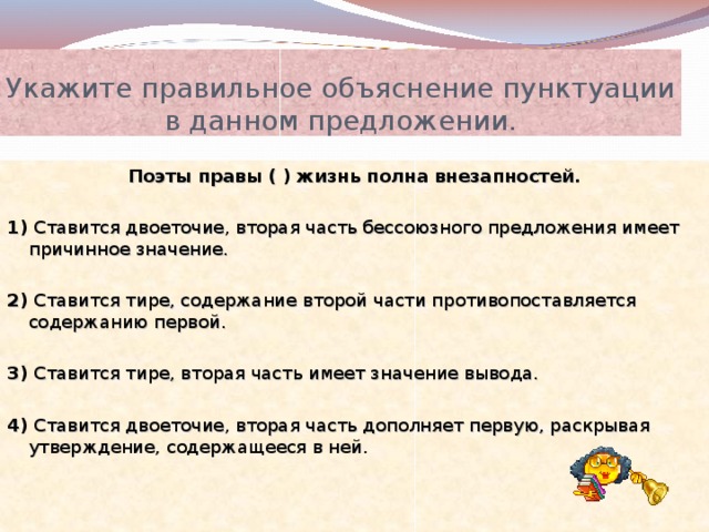 Укажите правильное объяснение пунктуации в данном предложении. Поэты правы ( ) жизнь полна внезапностей. 1) Ставится двоеточие, вторая часть бессоюзного предложения имеет причинное значение. 2) Ставится тире, содержание второй части противопоставляется содержанию первой. 3) Ставится тире, вторая часть имеет значение вывода. 4) Ставится двоеточие, вторая часть дополняет первую, раскрывая утверждение, содержащееся в ней. 