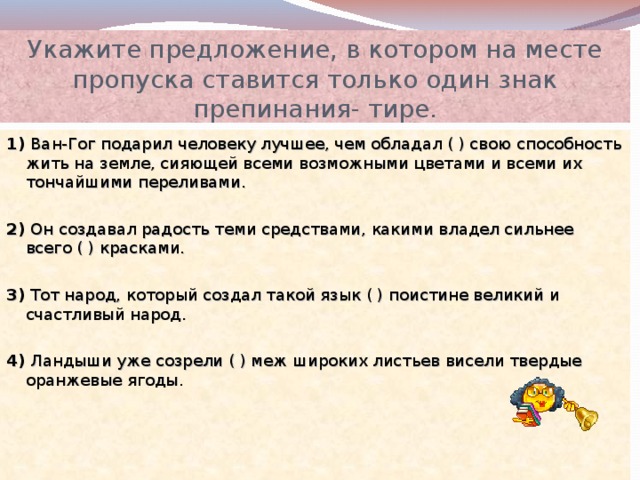 Укажите предложение, в котором на месте пропуска ставится только один знак препинания- тире. 1) Ван-Гог подарил человеку лучшее, чем обладал ( ) свою способность жить на земле, сияющей всеми возможными цветами и всеми их тончайшими переливами. 2) Он создавал радость теми средствами, какими владел сильнее всего ( ) красками. 3) Тот народ, который создал такой язык ( ) поистине великий и счастливый народ. 4) Ландыши уже созрели ( ) меж широких листьев висели твердые оранжевые ягоды. 