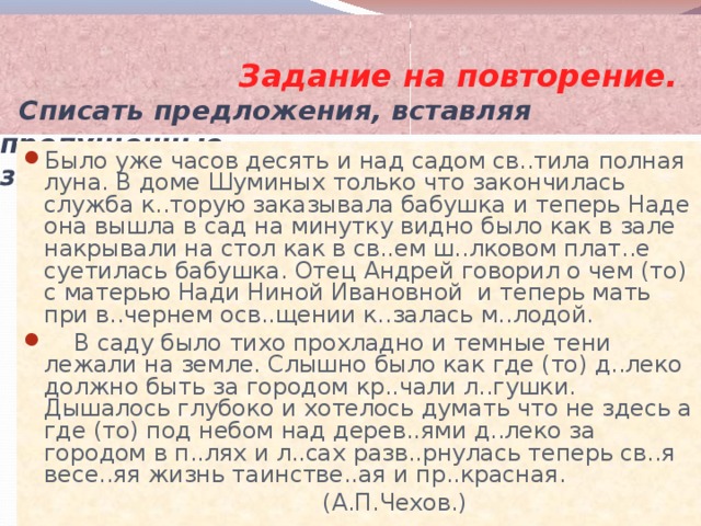  Задание на повторение.    C писать предложения, вставляя пропущенные  знаки препинания и орфограммы. Было уже часов десять и над садом св..тила полная луна. В доме Шуминых только что закончилась служба к..торую заказывала бабушка и теперь Наде она вышла в сад на минутку видно было как в зале накрывали на стол как в св..ем ш..лковом плат..е суетилась бабушка. Отец Андрей говорил о чем (то) с матерью Нади Ниной Ивановной и теперь мать при в..чернем осв..щении к..залась м..лодой.  В саду было тихо прохладно и темные тени лежали на земле. Слышно было как где (то) д..леко должно быть за городом кр..чали л..гушки. Дышалось глубоко и хотелось думать что не здесь а где (то) под небом над дерев..ями д..леко за городом в п..лях и л..сах разв..рнулась теперь св..я весе..яя жизнь таинстве..ая и пр..красная.    (А.П.Чехов.) 