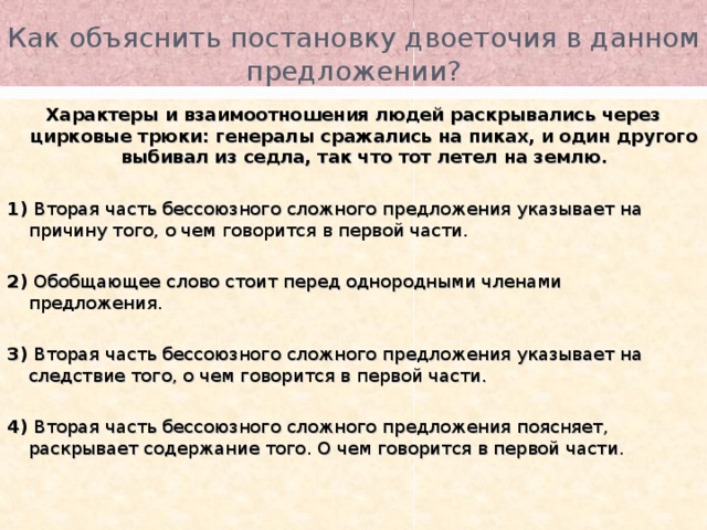 Как объяснить постановку двоеточия в данном предложении? Характеры и взаимоотношения людей раскрывались через цирковые трюки: генералы сражались на пиках, и один другого выбивал из седла, так что тот летел на землю. 1) Вторая часть бессоюзного сложного предложения указывает на причину того, о чем говорится в первой части. 2) Обобщающее слово стоит перед однородными членами предложения. 3) Вторая часть бессоюзного сложного предложения указывает на следствие того, о чем говорится в первой части. 4) Вторая часть бессоюзного сложного предложения поясняет, раскрывает содержание того. О чем говорится в первой части. 