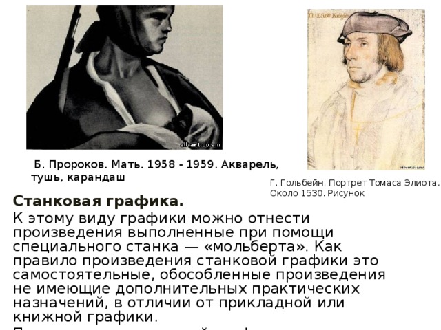  Б. Пpopоков. Мать. 1958 - 1959. Акварель, тушь, карандаш    Г. Гольбейн. Портрет Томаса Элиота. Около 1530. Рисунок    Станковая графика. К этому виду графики можно отнести произведения выполненные при помощи специального станка — «мольберта». Как правило произведения станковой графики это самостоятельные, обособленные произведения не имеющие дополнительных практических назначений, в отличии от прикладной или книжной графики. Произведения станковой графики опять же условно можно поделить на рисунки и эстампы.   