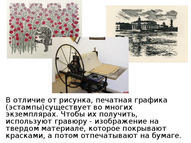 В отличие от рисунка, печатная графика (эстампы)существует во многих экземплярах. Чтобы их получить, используют гравюру - изображение на твердом материале, которое покрывают красками, а потом отпечатывают на бумаге. 