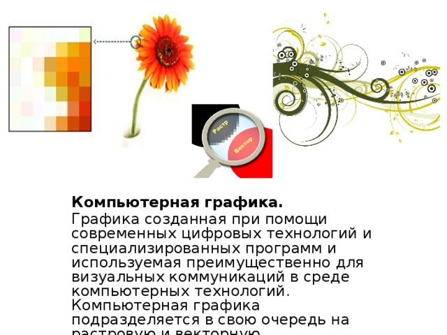 Компьютерная графика. Графика созданная при помощи современных цифровых технологий и специализированных программ и используемая преимущественно для визуальных коммуникаций в среде компьютерных технологий. Компьютерная графика подразделяется в свою очередь на растровую и векторную. 