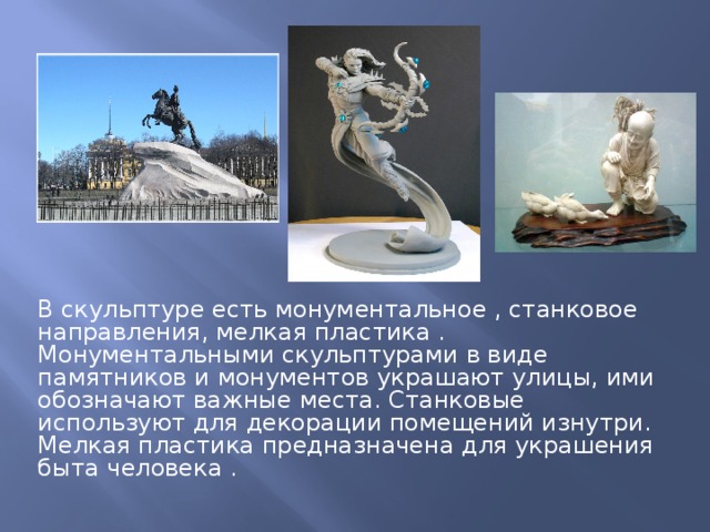 В скульптуре есть монументальное , станковое направления, мелкая пластика . Монументальными скульптурами в виде памятников и монументов украшают улицы, ими обозначают важные места. Станковые используют для декорации помещений изнутри. Мелкая пластика предназначена для украшения быта человека . 