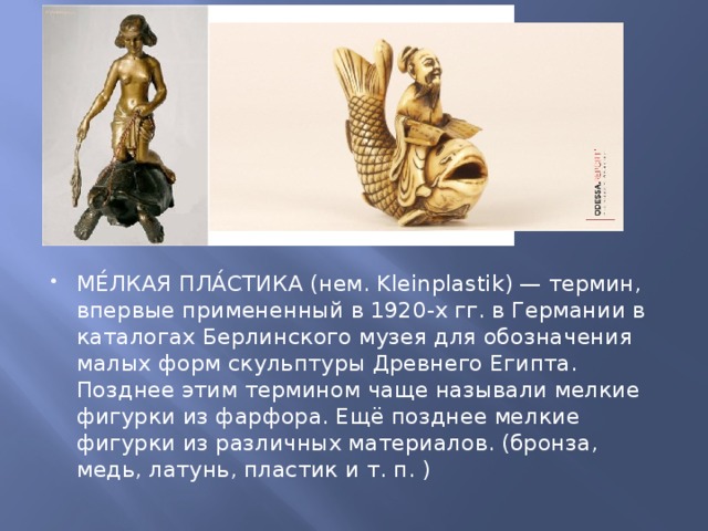 МЕ́ЛКАЯ ПЛА́СТИКА (нем. Kleinplastik) — термин, впервые примененный в 1920-х гг. в Германии в каталогах Берлинского музея для обозначения малых форм скульптуры Древнего Египта. Позднее этим термином чаще называли мелкие фигурки из фарфора. Ещё позднее мелкие фигурки из различных материалов. (бронза, медь, латунь, пластик и т. п. ) 