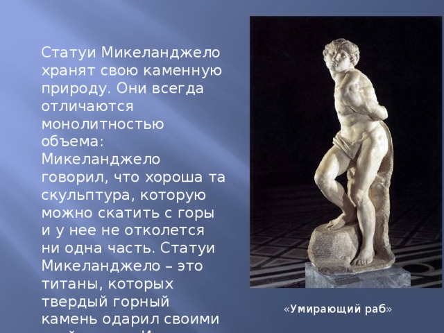 Статуи Микеланджело хранят свою каменную природу. Они всегда отличаются монолитностью объема: Микеланджело говорил, что хороша та скульптура, которую можно скатить с горы и у нее не отколется ни одна часть. Статуи Микеланджело – это титаны, которых твердый горный камень одарил своими свойствами. Их движения сильны, страстны и вместе с тем как бы скованны «Умирающий раб» 
