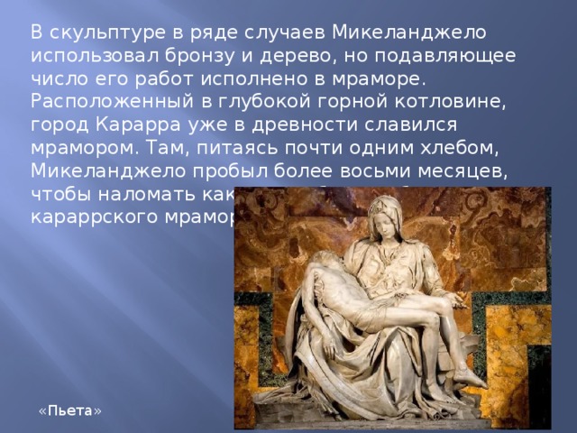В скульптуре в ряде случаев Микеланджело использовал бронзу и дерево, но подавляющее число его работ исполнено в мраморе. Расположенный в глубокой горной котловине, город Карарра уже в древности славился мрамором. Там, питаясь почти одним хлебом, Микеланджело пробыл более восьми месяцев, чтобы наломать как можно больше белого караррского мрамора и доставить его в Рим. «Пьета» 