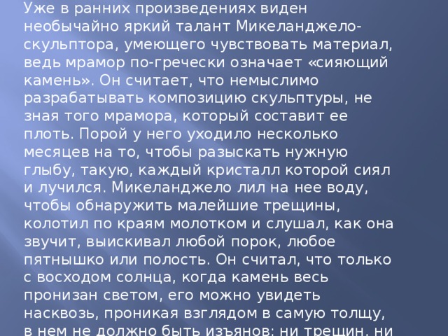 Уже в ранних произведениях виден необычайно яркий талант Микеланджело-скульптора, умеющего чувствовать материал, ведь мрамор по-гречески означает «сияющий камень». Он считает, что немыслимо разрабатывать композицию скульптуры, не зная того мрамора, который составит ее плоть. Порой у него уходило несколько месяцев на то, чтобы разыскать нужную глыбу, такую, каждый кристалл которой сиял и лучился. Микеланджело лил на нее воду, чтобы обнаружить малейшие трещины, колотил по краям молотком и слушал, как она звучит, выискивал любой порок, любое пятнышко или полость. Он считал, что только с восходом солнца, когда камень весь пронизан светом, его можно увидеть насквозь, проникая взглядом в самую толщу, в нем не должно быть изъянов: ни трещин, ни полостей, ни затемнений; вся поверхность глыбы должна сиять как бриллиант. И только постигнув природу камня, узнав каждый слой, мог приступать к высвобождению из него тех форм, которые он замыслил. http://www.mikelangelo.ru 